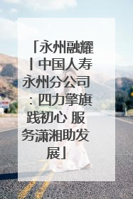永州融耀丨中国人寿永州分公司：四力擎旗践初心 服务潇湘助发展