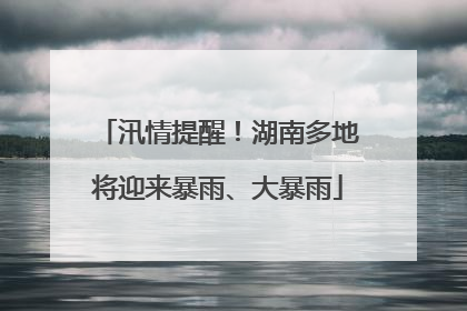 汛情提醒！湖南多地将迎来暴雨、大暴雨
