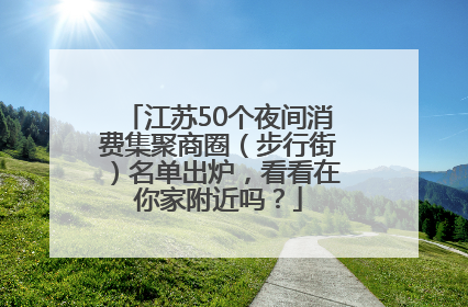江苏50个夜间消费集聚商圈（步行街）名单出炉，看看在你家附近吗？