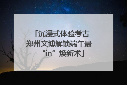 沉浸式体验考古 郑州文博解锁端午最“in”焕新术