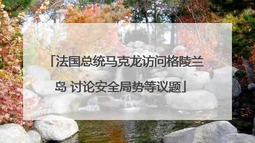 法国总统马克龙访问格陵兰岛 讨论安全局势等议题