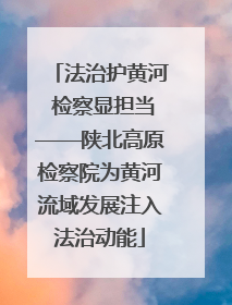 法治护黄河 检察显担当——陕北高原检察院为黄河流域发展注入法治动能