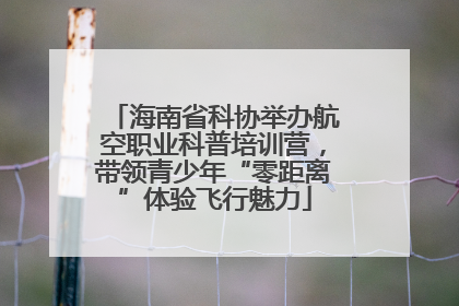 海南省科协举办航空职业科普培训营，带领青少年“零距离”体验飞行魅力