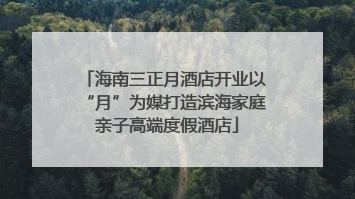 海南三正月酒店开业以“月”为媒打造滨海家庭亲子高端度假酒店