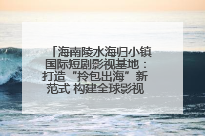 海南陵水海归小镇国际短剧影视基地：打造“拎包出海”新范式 构建全球影视产业“新热土”
