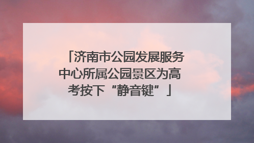 济南市公园发展服务中心所属公园景区为高考按下“静音键”