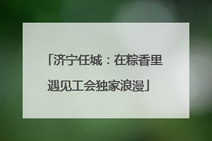 济宁任城：在粽香里遇见工会独家浪漫