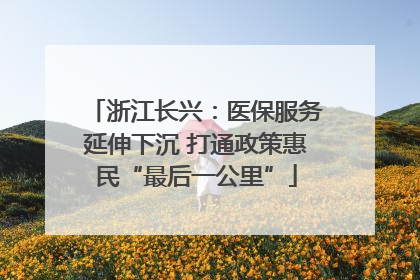浙江长兴：医保服务延伸下沉 打通政策惠民“最后一公里”