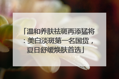 温和养肤祛斑再添猛将：美白淡斑第一名国货，夏日舒缓焕肤首选