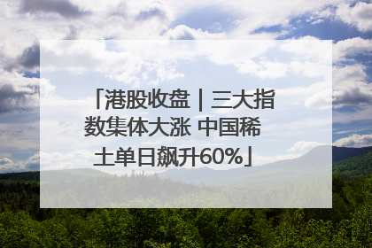港股收盘｜三大指数集体大涨 中国稀土单日飙升60%