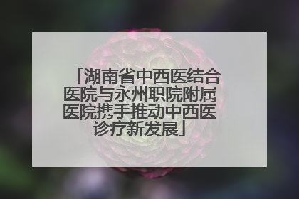 湖南省中西医结合医院与永州职院附属医院携手推动中西医诊疗新发展