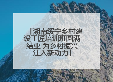 湖南绥宁乡村建设工匠培训班圆满结业 为乡村振兴注入新动力