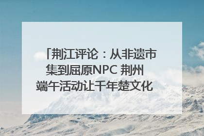 荆江评论：从非遗市集到屈原NPC 荆州端午活动让千年楚文化“破圈”生长