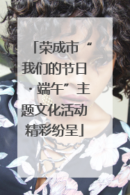 荣成市“我们的节日・端午”主题文化活动精彩纷呈