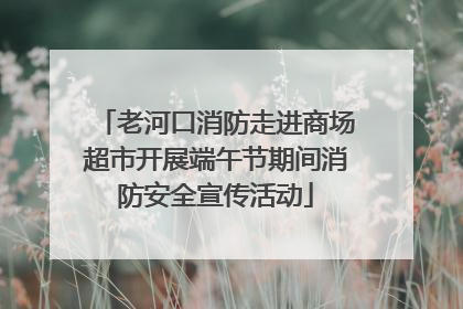 老河口消防走进商场超市开展端午节期间消防安全宣传活动