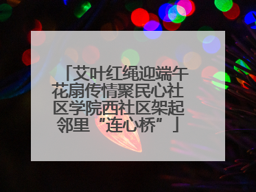 艾叶红绳迎端午花扇传情聚民心社区学院西社区架起邻里“连心桥”