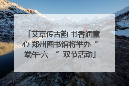 艾草传古韵 书香润童心 郑州图书馆将举办“端午·六一”双节活动