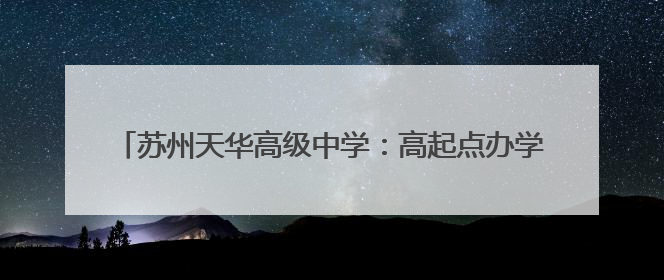苏州天华高级中学：高起点办学，助力莘莘学子实现大学梦！