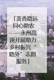茶香路远 同心助农——永州高速开展助力乡村振兴“路外”志愿服务