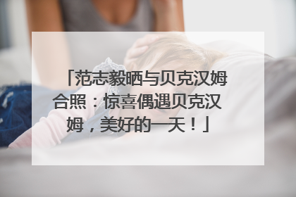 范志毅晒与贝克汉姆合照：惊喜偶遇贝克汉姆，美好的一天！