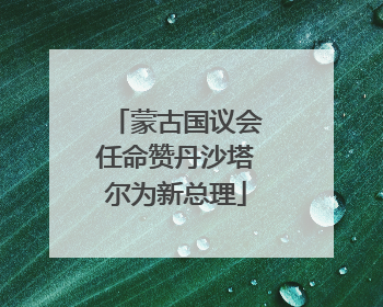 蒙古国议会任命赞丹沙塔尔为新总理