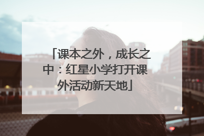 课本之外，成长之中：红星小学打开课外活动新天地