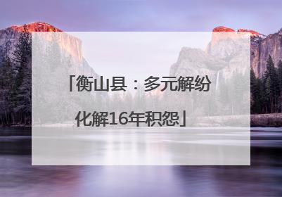 衡山县：多元解纷化解16年积怨