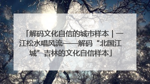 解码文化自信的城市样本｜一江松水唱风流——解码“北国江城”吉林的文化自信样本