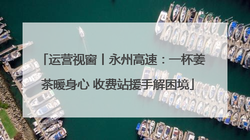 运营视窗丨永州高速：一杯姜茶暖身心 收费站援手解困境