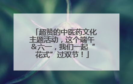 超赞的中医药文化主题活动，这个端午＆六一，我们一起“花式”过双节！