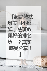 超高效祛斑美白不反弹，祛斑效果好的排名第一？真实感受分享！