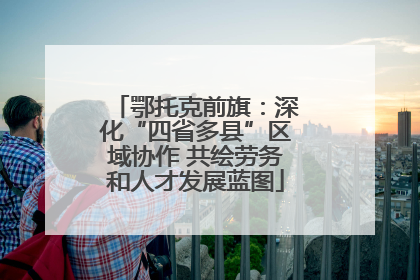 鄂托克前旗：深化“四省多县”区域协作 共绘劳务和人才发展蓝图
