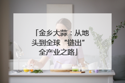 金乡大蒜：从地头到全球“链出”全产业之路