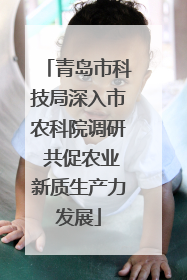青岛市科技局深入市农科院调研 共促农业新质生产力发展
