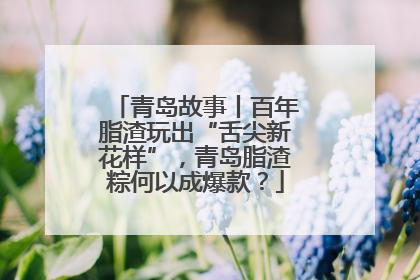 青岛故事丨百年脂渣玩出“舌尖新花样”，青岛脂渣粽何以成爆款？