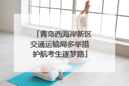 青岛西海岸新区交通运输局多举措护航考生逐梦路