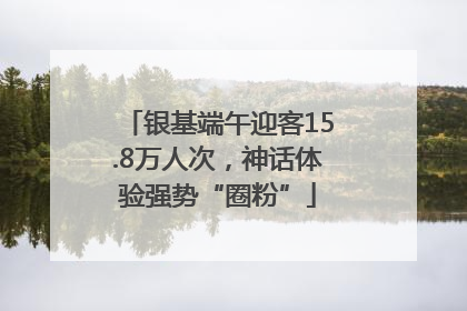 银基端午迎客15.8万人次，神话体验强势“圈粉”
