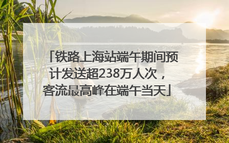 铁路上海站端午期间预计发送超238万人次，客流最高峰在端午当天