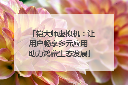 铠大师虚拟机：让用户畅享多元应用 助力鸿蒙生态发展