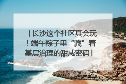 长沙这个社区真会玩！端午粽子里“藏”着基层治理的甜咸密码
