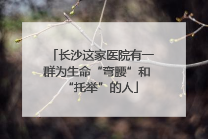 长沙这家医院有一群为生命“弯腰”和“托举”的人
