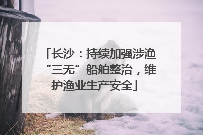 长沙：持续加强涉渔“三无”船舶整治，维护渔业生产安全