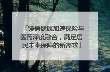镁信健康加速保险与医药深度融合，满足居民未来保障的新需求