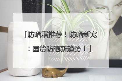 防晒霜推荐！防晒新宠：国货防晒新趋势！