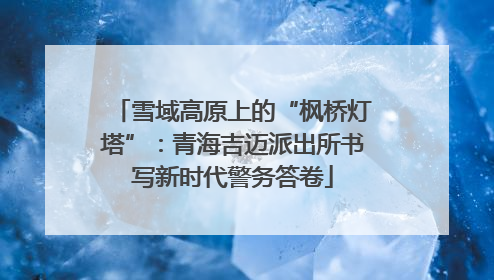 雪域高原上的“枫桥灯塔”：青海吉迈派出所书写新时代警务答卷