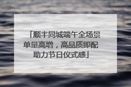 顺丰同城端午全场景单量高增，高品质即配助力节日仪式感