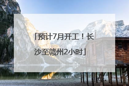 预计7月开工！长沙至赣州2小时