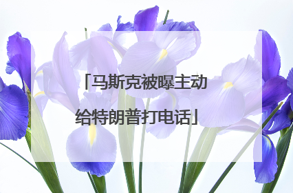 马斯克被曝主动给特朗普打电话