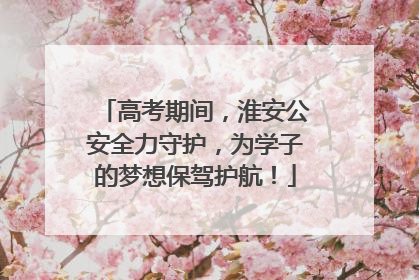 高考期间，淮安公安全力守护，为学子的梦想保驾护航！