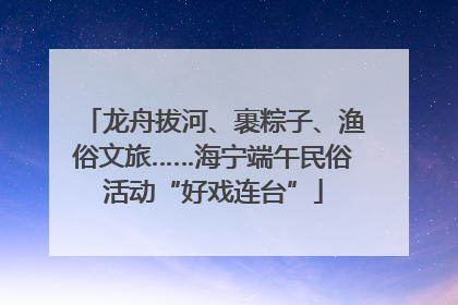 龙舟拔河、裹粽子、渔俗文旅……海宁端午民俗活动“好戏连台”
